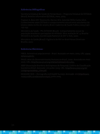 132
Referências Bibliográficas:
Secretaria Estadual de Saúde de Pernambuco – Programa Estadual de DST/Aids
(Brasil). Boletim Informativo DST/Aids, maio, 2005.
Trajman A, BeloI MT, Teixeira EG, Dantas VCS, Salomão FM & Cunha AJLA.
Conhecimento sobre DST/aids e comportamento sexual entre estudantes do
ensino médio no Rio de Janeiro, Brasil. Cadernos de Saude Publica 2003; (19)1:
127-133.
Ministério da Saúde - PN-DST/AIDS (Brasil). Comportamento sexual da
população brasileira e percepções do HIV/aids. Série avaliação Nº. 4. Brasília:
Ministério da Saúde, Coordenação Nacional de DST e Aids; 2000.
Ministério da Saúde (Brasil). Vigilância do HIV no Brasil Novas Diretrizes.
Brasília; 2002.
Referências Eletrônicas:
FIBGE. Estimativas populacionais - Brasil. Acessado em maio, 2005. URL: www.
datasus.gov.br.
PNUD. Atlas do Desenvolvimento Humano no Brasil, 2000. Acessado em maio
2005. URL: http://www.pnud.org.br/atlas/tabelas/index.php,.
ABEP (Associação Brasileira de Empresas de Pesquisa). Critério de Classificação
Econômica Brasil. Acessado em junho 2005. URL: http://www.anep.org.br/
codigosguias/abep_ccbe.pdf.
MEASURE DHS – Demografic and Health Surveys. Acessado em http://www.
measuredhs.com/accesssurveys/, junho 2005
 