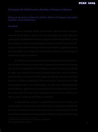 133
A Pesquisa de Conhecimento, Atitudes e Práticas em Manaus
Marcos A. dos Santos1
, Robério R. da Silva1
, Felicien G. Vasquez2
, José Carlos
Sardinha2
e Luiz Cláudio Dias2
Introdução
Manaus, capital do Estado do Amazonas, está localizada à margem
esquerda do Rio Negro e possui uma área geográfica de 11407,7 km2 com
populaçãode1644688habitantes,dosquais51%sãomulheres(DATASUS,2005).
É uma cidade em acelerada expansão populacional e econômica, caracterizando-
se por um perfil populacional de grande heterogeneidade e ocupada por pessoas
de várias regiões, o que estabelece novos padrões culturais e a necessidade de
ordenamento social e econômico.
Em1986,umapessoadosexofemininofoidiagnosticadacomooprimeiro
caso de aids em Manaus. O crescimento exponencial da epidemia se expressa
em um número significativo de notificações para ambos os sexos. Se na década
de 1980, essa doença era observada, predominantemente, entre os homens
que fazem sexo com homens (HSH), a partir dos anos 90, apresenta uma forte
tendência à heterossexualização (17% homossexuais, 13% bissexuais e 54%
heterossexuais). Após 18 anos de epidemia, os 2463 casos diagnosticados de
aids, em Manaus, apresentam uma proporção de, aproximadamente, 3 homens
para cada mulher. Em 2004, foram registrados 192 homens e 92 mulheres com
aids, os maiores valores já notificados no município.
A adaptação de serviços e o estabelecimento de novas rotinas, com
equipes multidisciplinares foram necessários para dar suporte ao atendimento
dessa nova realidade. O crescimento da demanda e a concentração de 81% dos
casosdoAmazonasdiagnosticadosnacidadedeManausindicaramanecessidade
1
Coordenação Municipal de DST/Aids de Manaus
2
Fundação Alfredo da Mata
 