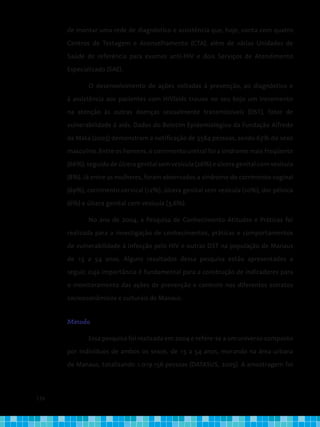 134
de montar uma rede de diagnóstico e assistência que, hoje, conta com quatro
Centros de Testagem e Aconselhamento (CTA), além de várias Unidades de
Saúde de referência para exames anti-HIV e dois Serviços de Atendimento
Especializado (SAE).
O desenvolvimento de ações voltadas à prevenção, ao diagnóstico e
à assistência aos pacientes com HIV/aids trouxe no seu bojo um incremento
na atenção às outras doenças sexualmente transmissíveis (DST), fator de
vulnerabilidade à aids. Dados do Boletim Epidemiológico da Fundação Alfredo
da Mata (2003) demonstram a notificação de 3584 pessoas, sendo 63% do sexo
masculino. Entre os homens, o corrimento uretral foi a síndrome mais freqüente
(66%), seguido de úlcera genital sem vesícula (26%) e úlcera genital com vesícula
(8%). Já entre as mulheres, foram observados a síndrome do corrimento vaginal
(69%), corrimento cervical (12%), úlcera genital sem vesícula (10%), dor pélvica
(6%) e úlcera genital com vesícula (3,6%).
No ano de 2004, a Pesquisa de Conhecimento Atitudes e Práticas foi
realizada para a investigação de conhecimentos, práticas e comportamentos
de vulnerabilidade à infecção pelo HIV e outras DST na população de Manaus
de 15 a 54 anos. Alguns resultados dessa pesquisa estão apresentados a
seguir, cuja importância é fundamental para a construção de indicadores para
o monitoramento das ações de prevenção e controle nos diferentes estratos
socioeconômicos e culturais de Manaus.
Método
Essa pesquisa foi realizada em 2004 e refere-se a um universo composto
por indivíduos de ambos os sexos, de 15 a 54 anos, morando na área urbana
de Manaus, totalizando 1.019.156 pessoas (DATASUS, 2005). A amostragem foi
 