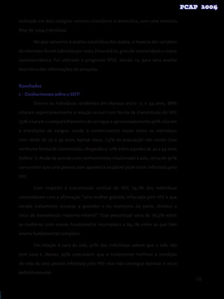 135
realizada em dois estágios: setores censitários e domicílios, com uma amostra
final de 1204 indivíduos.
No que concerne à análise estatística dos dados, a maioria das variáveis
de interesse foram tabulada por sexo, faixa etária, grau de escolaridade e classe
socioeconômica. Foi utilizado o programa SPSS, versão 12, para uma análise
descritiva das informações da pesquisa.
Resultados
1 - Conhecimento sobre o HIV
Dentre os indivíduos residentes em Manaus entre 15 e 54 anos, 88%
citaram espontaneamente a relação sexual com forma de transmissão do HIV,
35% citaram o compartilhamento de seringas e aproximadamente 40% citaram
a transfusão de sangue, sendo o conhecimento maior entre os indivíduos
com idade de 25 a 39 anos. Apesar disso, 7,5% da população não soube citar
nenhuma forma de transmissão, chegando a 10% entre aqueles de 40 a 54 anos
(tabela 1). Ainda de acordo com conhecimento relacionado à aids, cerca de 92%
concordam que uma pessoa com aparência saudável pode estar infectada pelo
HIV.
Com respeito à transmissão vertical do HIV, 74,1% dos indivíduos
concordaram com a afirmação “uma mulher grávida, infectada pelo HIV e que
recebe tratamento durante a gravidez e no momento do parto, diminui o
risco de transmissão materno-infantil”. Esse percentual varia de 76,3% entre
as mulheres com ensino fundamental incompleto a 84,1% entre as que têm
ensino fundamental completo.
Em relação à cura da aids, 91% dos indivíduos sabem que a aids não
tem cura e, desses, 95% concordam que o tratamento melhora a condição
de vida de uma pessoa infectada pelo HIV, mas não consegue destruir o vírus
definitivamente.
 