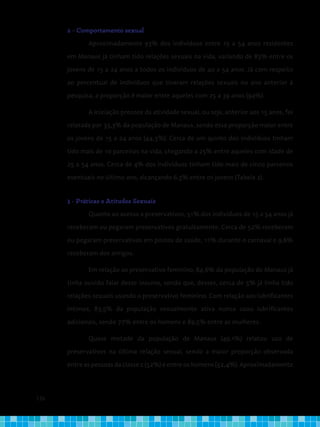 136
2 - Comportamento sexual
Aproximadamente 93% dos indivíduos entre 15 a 54 anos residentes
em Manaus já tinham tido relações sexuais na vida, variando de 83% entre os
jovens de 15 a 24 anos a todos os indivíduos de 40 a 54 anos. Já com respeito
ao percentual de indivíduos que tiveram relações sexuais no ano anterior à
pesquisa, a proporção é maior entre aqueles com 25 a 39 anos (94%).
A iniciação precoce da atividade sexual, ou seja, anterior aos 15 anos, foi
relatada por 33,3% da população de Manaus, sendo essa proporção maior entre
os jovens de 15 a 24 anos (44,3%). Cerca de um quinto dos indivíduos tinham
tido mais de 10 parceiros na vida, chegando a 25% entre aqueles com idade de
25 a 54 anos. Cerca de 4% dos indivíduos tinham tido mais de cinco parceiros
eventuais no último ano, alcançando 6,3% entre os jovens (Tabela 2).
3 - Práticas e Atitudes Sexuais
Quanto ao acesso a preservativos, 51% dos indivíduos de 15 a 54 anos já
receberam ou pegaram preservativos gratuitamente. Cerca de 52% receberam
ou pegaram preservativos em postos de saúde, 11% durante o carnaval e 9,6%
receberam dos amigos.
Em relação ao preservativo feminino, 84,6% da população de Manaus já
tinha ouvido falar desse insumo, sendo que, desses, cerca de 5% já tinha tido
relações sexuais usando o preservativo feminino. Com relação aos lubrificantes
íntimos, 83,5% da população sexualmente ativa nunca usou lubrificantes
adicionais, sendo 77% entre os homens e 89,5% entre as mulheres.
Quase metade da população de Manaus (49,1%) relatou uso de
preservativos na última relação sexual, sendo a maior proporção observada
entre as pessoas da classe c (52%) e entre os homens (52,4%). Aproximadamente
 