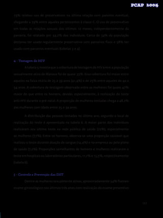 137
73% relatou uso de preservativos na última relação com parceiro eventual,
chegando a 79% entre aqueles pertencentes à classe C. O uso de preservativo
em todas as relações sexuais dos últimos 12 meses, independentemente da
parceria, foi relatado por 34,2% dos indivíduos. Cerca de 34% da população
declarou ter usado regularmente preservativo com parceiros fixos e 58% ter
usado com parceiros eventuais (tabelas 3 e 4).
4 - Testagem de HIV
A tabela 5 mostra que a cobertura de testagem do HIV entre a população
sexualmente ativa de Manaus foi de quase 35%. Essa cobertura foi maior entre
aqueles na faixa etária de 25 a 39 anos (41,4%) e de 25% entre aqueles de 40 a
54 anos. A cobertura de testagem observada entre as mulheres foi quase 47%
maior do que entre os homens, devido, especialmente, à realização do teste
anti-HIV durante o pré-natal. A proporção de mulheres testadas chega a 48,2%
das mulheres com idade entre 25 e 39 anos.
A distribuição das pessoas testadas no último ano, segundo o local de
realização do teste é apresentada na tabela 6. A maior parte dos indivíduos
realizaram seu último teste na rede pública de saúde (72%), especialmente
as mulheres (77%). Entre os homens, observa-se uma proporção razoável que
realizou o teste durante doação de sangue (14,4%) e na empresa ou pelo plano
de saúde (7,2%). Proporções semelhantes de homens e mulheres realizaram o
teste em hospitais ou laboratórios particulares, 11,1% e 15,5%, respectivamente
(tabela 6).
5 - Controle e Prevenção das DST
Dentre as mulheres sexualmente ativas, aproximadamente 54% fizeram
exame ginecológico nos últimos três anos com realização do exame preventivo
 
