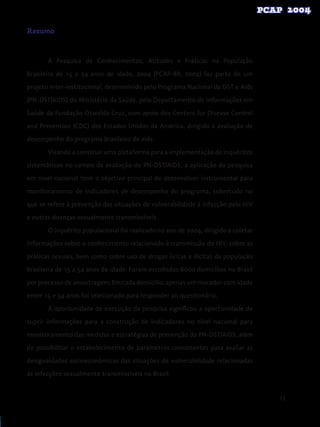 13
Resumo
A Pesquisa de Conhecimentos, Atitudes e Práticas na População
Brasileira de 15 a 54 anos de idade, 2004 (PCAP-BR, 2004) faz parte de um
projeto inter-institucional, desenvolvido pelo Programa Nacional de DST e Aids
(PN-DST/AIDS) do Ministério da Saúde, pelo Departamento de Informações em
Saúde da Fundação Oswaldo Cruz, com apoio dos Centers for Disease Control
and Prevention (CDC) dos Estados Unidos da América, dirigido à avaliação de
desempenho do programa brasileiro de aids.
Visando a construir uma plataforma para a implementação de inquéritos
sistemáticos no campo da avaliação do PN-DST/AIDS, a aplicação da pesquisa
em nível nacional teve o objetivo principal de desenvolver instrumental para
monitoramento de indicadores de desempenho do programa, sobretudo no
que se refere à prevenção das situações de vulnerabilidade à infecção pelo HIV
e outras doenças sexualmente transmissíveis.
O inquérito populacional foi realizado no ano de 2004, dirigido a coletar
informações sobre o conhecimento relacionado à transmissão do HIV, sobre as
práticas sexuais, bem como sobre uso de drogas lícitas e ilícitas da população
brasileira de 15 a 54 anos de idade. Foram escolhidos 6000 domicílios no Brasil
por processo de amostragem. Em cada domicílio, apenas um morador com idade
entre 15 e 54 anos foi selecionado para responder ao questionário.
A oportunidade de execução da pesquisa significou a oportunidade de
suprir informações para a construção de indicadores no nível nacional para
monitoramento das medidas e estratégias de prevenção do PN-DST/AIDS, além
de possibilitar o estabelecimento de parâmetros consistentes para avaliar as
desigualdades socioeconômicas das situações de vulnerabilidade relacionadas
às infecções sexualmente transmissíveis no Brasil.
 