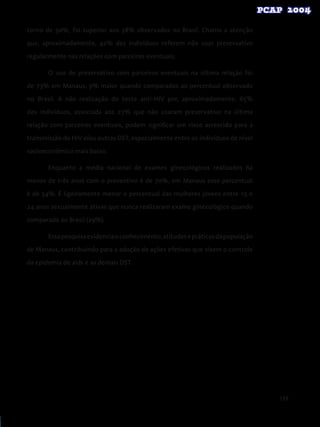 139
torno de 50%, foi superior aos 38% observados no Brasil. Chama a atenção
que, aproximadamente, 42% dos indivíduos referem não usar preservativo
regularmente nas relações com parceiros eventuais.
O uso de preservativo com parceiros eventuais na última relação foi
de 73% em Manaus, 9% maior quando comparados ao percentual observado
no Brasil. A não realização do teste anti-HIV por, aproximadamente, 65%
dos indivíduos, associada aos 27% que não usaram preservativo na última
relação com parceiros eventuais, podem significar um risco acrescido para a
transmissão do HIV e/ou outras DST, especialmente entre os indivíduos de nível
socioeconômico mais baixo.
Enquanto a média nacional de exames ginecológicos realizados há
menos de três anos com o preventivo é de 70%, em Manaus esse percentual
é de 54%. É ligeiramente menor o percentual das mulheres jovens entre 15 e
24 anos sexualmente ativas que nunca realizaram exame ginecológico quando
comparado ao Brasil (29%).
Essapesquisaevidenciaoconhecimento,atitudesepráticasdapopulação
de Manaus, contribuindo para a adoção de ações efetivas que visem o controle
da epidemia de aids e as demais DST.
 