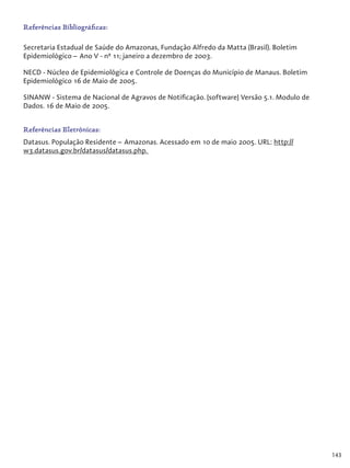 143
Referências Bibliográficas:
Secretaria Estadual de Saúde do Amazonas, Fundação Alfredo da Matta (Brasil). Boletim
Epidemiológico – Ano V - nº 11; janeiro a dezembro de 2003.
NECD - Núcleo de Epidemiológica e Controle de Doenças do Município de Manaus. Boletim
Epidemiológico 16 de Maio de 2005.
SINANW - Sistema de Nacional de Agravos de Notificação. [software] Versão 5.1. Modulo de
Dados. 16 de Maio de 2005.
Referências Eletrônicas:
Datasus. População Residente – Amazonas. Acessado em 10 de maio 2005. URL: http://
w3.datasus.gov.br/datasus/datasus.php.
 