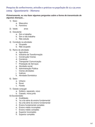 147
Pesquisa de conhecimento, atitudes e práticas na população de 15 a 54 anos
2004 - Questionário - Homens
Primeiramente, eu vou fazer algumas perguntas sobre a forma de transmissão de
algumas doenças...
1)	 Sexo:
a.	 Masculino
b.	 Feminino
2)	 Idade:           anos
3)	 Estudante:
a.	 Sim e trabalha
b.	 Sim e não trabalha
c.	 Não estuda
4)	 Condição na atividade:
a.	 Ocupado
b.	 Não ocupado
5)	 Ramo de atividade:
a.	 Agricultura
b.	 Indústria de Transformação
c.	 Construção/ Outras
d.	 Comércio
e.	 Transporte/ Comunicação
f.	 Prestação de Serviços
g.	 Atividade social
h.	 Administração Pública
i.	 Outras atividades
j.	 Inativos
k.	 Atividade Doméstica
6)	 Setor:
a.	 Urbano
b.	 Rural
c.	 Favela
7)	 Estado conjugal:
a.	 Solteiro, separado, viúvo
b.	 Casado, mora junto
8) Escolaridade:
a.	 Analfabeto
b.	 1a a 4a série do ensino fundamental
c.	 5a a 8a série do ensino fundamental
d.	 Ensino fundamental completo
e.	 Ensino médio incompleto
f.	 Ensino médio completo
g.	 Superior incompleto
h.	 Superior completo
 