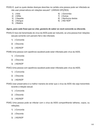 149
P03D) E, qual ou quais destas doenças descritas na cartela uma pessoa pode ser infectada ao
não usar preservativos em relações sexuais?  (VÁRIAS OPÇÕES)
	 1(   ) Aids
	 2(   ) Sífilis
	 3(   ) Hepatite
	 4(   ) Dengue
	 5(   ) Malária
	 6(   ) Gonorréia
	 7(   ) Outras
	 8(   ) Nenhuma destas
	 9(   ) NS/ NOP
Agora, para cada frase que eu citar, gostaria de saber se você concorda ou discorda.
P04A) O risco de transmissão do vírus da AIDS pode ser reduzido, se uma pessoa tiver relações
sexuais somente com parceiro fiel e não infectado.
	 1(   ) Concorda
	 2(   ) Discorda
	 3(   ) NS/NOP
P04B) Uma pessoa com aparência saudável pode estar infectada pelo vírus da AIDS.
	 1(   ) Concorda
	 2(   ) Discorda
	 3(   ) NS/NOP
P04C) Uma pessoa com aparência saudável pode estar infectada pelo vírus da AIDS.
	 1(   ) Concorda
	 2(   ) Discorda
	 3(   ) NS/NOP
P04D) Usar preservativo é a melhor maneira de evitar que o vírus da AIDS não seja transmitido
durante a relação sexual.
	 1(   ) Concorda
	 2(   ) Discorda
	 3(   ) NS/NOP
P04E) Uma pessoa pode se infectar com o vírus da AIDS compartilhando talheres, copos, ou
refeições.
	 1(   ) Concorda
	 2(   ) Discorda
	 3(   ) NS/NOP
 
