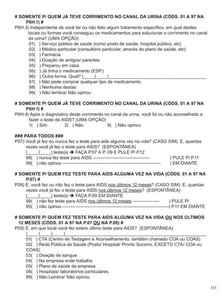 151
# SOMENTE P/ QUEM JÁ TEVE CORRIMENTO NO CANAL DA URINA (CÓDS. 01 A 97 NA
P6H.1) #
P6H.3) Independente de você ter ou não feito algum tratamento específico, em qual destes
locais ou formas você conseguiu os medicamentos para solucionar o corrimento no canal
da urina? (UMA OPÇÃO)
	 01(   ) Serviço público de saúde (como posto de saúde, hospital público, etc)
	 02(   ) Médico particular (consultório particular, através do plano de saúde, etc)
	 03(   ) Farmácia
	 04(   ) Doação de amigos/ parentes
	 05(   ) Preparou em casa
	 06(   ) Já tinha o medicamento (ESP.)
	 96(   ) Outra forma. Qual? |____|____|__________________________________
	 97(   ) Não pode comprar qualquer tipo de medicamento
	 98(   ) Nenhuma destas
	 99(   ) Não lembra/ Não opinou
# SOMENTE P/ QUEM JÁ TEVE CORRIMENTO NO CANAL DA URINA (CÓDS. 01 A 97 NA
P6H.1) #
P6H.4) Após o diagnóstico deste corrimento no canal da urina, você foi ou não aconselhado a
fazer o teste de AIDS? (UMA OPÇÃO)
	 1(   ) Sim              2(   ) Não	 9(   ) Não opinou
### PARA TODOS ###
P07) Você já fez ou nunca fez o teste para aids alguma vez na vida? (CASO SIM)  E, quantas
vezes você já fez o teste para AIDS?  (ESPONTÂNEA)
	 |____|____| teste(s)  FAÇA P.07 A P. 09 E PULE P/ P.12
	 98(   ) nunca fez teste para AIDS ----------------------------------	 | PULE P/ P.11
	 99(   ) não opinou -----------------------------------------------------------	 | EM DIANTE
# SOMENTE P/ QUEM FEZ TESTE para AIDS ALGUMA VEZ NA VIDA (CÓDS. 01 A 97 NA
P.07) #
P08) E, você fez ou não fez o teste para AIDS nos últimos 12 meses? (CASO SIM)  E, quantas
vezes você já fez o teste para AIDS nos últimos 12 meses?  (ESPONTÂNEA)
	 |____|____| teste(s)  FAÇA P.09 EM DIANTE
	 98(   ) não fez teste para AIDS nos últimos 12 meses ----------------        | PULE P/
	 99(   ) não opinou ----------------------------------------------------------------| P.11 EM DIANTE
# SOMENTE P/ QUEM FEZ TESTE para AIDS ALGUMA VEZ NA VIDA OU NOS ÚLTIMOS
12 MESES (CÓDS. 01 A 97 NA P.07 OU NA P.08) #
P09) E, em que local você fez este/o último teste para AIDS?  (ESPONTÂNEA)
	 |____|____|____|_________________________________________________
	 01(   ) CTA (Centro de Testagem e Aconselhamento, também chamado COA ou COAS)
	 02(   ) Rede Pública de Saúde (Posto/ Hospital/ Pronto Socorro, exceto CTA/ COA ou 	 	
	 COAS)
	 03(   ) Doação de sangue
	 04(   ) Na empresa onde trabalha
	 05(   ) Plano de saúde da empresa
	 06(   ) Hospitais/ laboratórios particulares
	 99(   ) Não Lembra/ Não opinou
 