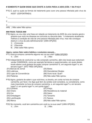 153
# SOMENTE P/ QUEM DISSE QUE EXISTE A CURA PARA A AIDS (CÓD. 1 NA P.14) #
P15) E, qual ou quais as formas de tratamento para curar uma pessoa infectada pelo vírus da
AIDS?  (ESPONTÂNEA)
1. _________________________________________________________________
2 _________________________________________________________________
3 _________________________________________________________________
999(   ) Não sabe/ Não opinou
### PARA TODOS ###
P16) Agora, eu vou citar uma frase em relação ao tratamento da AIDS de uma maneira geral e
gostaria que você me dissesse se concorda ou discorda dela:  “o tratamento atualmente
melhora a condição de vida de uma pessoa infectada pelo vírus, mas não consegue
destruir o vírus da aids definitivamente” (UMA OPÇÃO)
	 1(   ) Concorda	
	 2(   ) Discorda	
	 9(   ) Não sabe/ Não opinou
Agora, vamos falar sobre hábitos e costumes sexuais...
P17) Você já comprou camisinha alguma vez na sua vida? (UMA OPÇÃO)
	 1(   ) Sim	 2(   ) Não
P18) Independente de você já ter ou não comprado camisinha, além dos locais que costumam
vender CAMISINHA, como por exemplo farmácias e supermercados, em quais destes
locais abaixo você gostaria de poder comprar camisinha? E, em segundo lugar? e, em
terceiro lugar?  (ATÉ TRÊS OPÇÕES)
(01) Bancas de Jornal (05) Bares
(02) Lotéricas (06) Danceterias/ Boates
(03) Lojas de Conveniência (98) Outro local. Qual?
(04) Padarias (99) Não sabe/ Não opinou
P19) Agora, gostaria de saber o que você leva, ou levaria, em conta na hora de comprar
camisinha. por favor, me diga qual item da cartela você considera, ou consideraria, como
mais importante na hora de comprar camisinha. e, em segundo lugar? e, em terceiro
lugar? e, em quarto lugar? e, em quinto lugar?
(01) Conforto (07) Preço
(02) Cheiro (08) Resistência do material
(03) Cor (09) Sabor
(04) Embalagem (10) Tamanho
(05) Lubrificação (11) Textura
(06) Marca (99) Não sabe/ Não opinou
P20) No momento, você tem camisinha com você ou na sua casa? (UMA OPÇÃO)
	 1(   ) Sim	 2(   ) Não
 