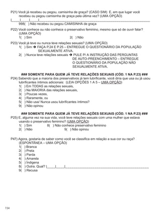154
P21) Você já recebeu ou pegou, camisinha de graça? (CASO SIM)  E, em que lugar você
recebeu ou pegou camisinha de graça pela última vez? (UMA OPÇÃO)
|____|____|____|_____________________________________________________
	 998(   ) Não recebeu ou pegou CAMISINHA de graça
P22) Você conhece ou não conhece o preservativo feminino, mesmo que só de ouvir falar?
(UMA OPÇÃO)
	 1(   ) Sim	 2(   ) Não
P23) Você já teve ou nunca teve relações sexuais? (UMA OPÇÃO)
	 1(   ) Sim  FAÇA P.24 E P.25 – ENTREGUE O QUESTIONÁRIO DA POPULAÇÃO
SEXUALMENTE ATIVA.
	 2(   ) Nunca teve relações sexuais  PULE P/ A INSTRUÇÃO DAS PERGUNTAS
DE AUTO-PREENCHIMENTO – ENTREGUE
O QUESTIONÁRIO DA POPULAÇÃO NÃO
SEXUALMENTE ATIVA.
### SOMENTE PARA QUEM JÁ TEVE RELAÇÕES SEXUAIS (CÓD. 1 NA P.23) ###
P24) Sabendo que a maioria dos preservativos já tem lubrificante, você diria que usa ou já usou
lubrificantes íntimos adicionais:  (LEIA OPÇÕES 1 A 5 – UMA OPÇÃO)
	 1(   ) Em todas as relações sexuais,
	 2(   ) Na MAIORIA das relações sexuais,
	 3(   ) Poucas vezes,
	 4(   ) Raramente, ou
	 5(   ) Não usa/ Nunca usou lubrificantes íntimos?
	 9(   ) Não opinou
### SOMENTE PARA QUEM JÁ TEVE RELAÇÕES SEXUAIS (CÓD. 1 NA P.23) ###
P25) E, alguma vez na sua vida, você teve relações sexuais com uma mulher que estava
usando o preservativo feminino? (UMA OPÇÃO)
	 1(   ) Sim	 8(   ) Não conhece preservativo feminino
	 2(   ) Não	 9(   ) Não opinou
P47) Agora, gostaria de saber como você se classifica em relação a sua cor ou raça?  
(ESPONTÂNEA – UMA OPÇÃO)
	 1(   ) Branca
	 2(   ) Preta
	 3(   ) Parda
	 4(   ) Amarela
	 5(   ) Índigena
	 8(   ) Outra. Qual? |____|____|________________________________________
	 9(   ) Recusa
 