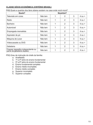 155
CLASSE SÓCIO-ECONôMICa (CRITÉRIO BRASIL)
P49) Quais e quantos dos itens abaixo existem na casa onde você mora?
Quais? Quantos?
Televisão em cores Não tem 1 2 3 4 ou +
Rádio Não tem 1 2 3 4 ou +
Banheiro Não tem 1 2 3 4 ou +
Automóvel Não tem 1 2 3 4 ou +
Empregada mensalista Não tem 1 2 3 4 ou +
Aspirador de pó Não tem 1 2 3 4 ou +
Máquina de Lavar Não tem 1 2 3 4 ou +
Videocassete ou DVD Não tem 1 2 3 4 ou +
Geladeira Não tem 1 2 3 4 ou +
Freezer (aparelho independente ou
parte da geladeira duplex) Não tem 1 2 3 4 ou +
P50) Grau de instrução do chefe da família:
a.	 Analfabeto
b.	 1ª a 4ª série do ensino fundamental
c.	 5ª a 8ª série do ensino fundamental
d.	 Ensino fundamental completo
e.	 Ensino médio incompleto
f.	 Ensino médio completo
g.	 Superior incompleto
h.	 Superior completo
 