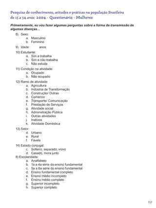 157
Pesquisa de conhecimento, atitudes e práticas na população Brasileira
de 15 a 54 anos 2004 - Questionário - Mulheres
Primeiramente, eu vou fazer algumas perguntas sobre a forma de transmissão de
algumas doenças...
8)	 Sexo:
a.	 Masculino
b.	 Feminino
9)	 Idade:           anos
10)	Estudante:
a.	 Sim e trabalha
b.	 Sim e não trabalha
c.	 Não estuda
11)	Condição na atividade:
a.	 Ocupado
b.	 Não ocupado
12)	Ramo de atividade:
a.	 Agricultura
b.	 Indústria de Transformação
c.	 Construção/ Outras
d.	 Comércio
e.	 Transporte/ Comunicação
f.	 Prestação de Serviços
g.	 Atividade social
h.	 Administração Pública
i.	 Outras atividades
j.	 Inativos
k.	 Atividade Doméstica
13)	Setor:
d.	 Urbano
e.	 Rural
f.	 Favela
14)	Estado conjugal:
c.	 Solteiro, separado, viúvo
d.	 Casado, mora junto
8) Escolaridade:
a.	 Analfabeto
b.	 1a a 4a série do ensino fundamental
c.	 5a a 8a série do ensino fundamental
d.	 Ensino fundamental completo
e.	 Ensino médio incompleto
f.	 Ensino médio completo
g.	 Superior incompleto
h.	 Superior completo
 