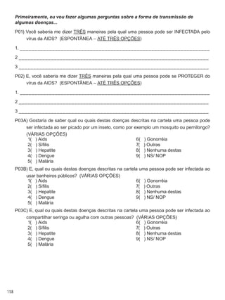 158
Primeiramente, eu vou fazer algumas perguntas sobre a forma de transmissão de
algumas doenças...
P01) Você saberia me dizer três maneiras pela qual uma pessoa pode ser infectada pelo
vírus da AIDS?  (ESPONTÂNEA – ATÉ TRÊS OPÇÕES)
1. _________________________________________________________________
2 _________________________________________________________________
3 _________________________________________________________________
P02) E, você saberia me dizer três maneiras pela qual uma pessoa pode se proteger do
vírus da AIDS?  (ESPONTÂNEA – ATÉ TRÊS OPÇÕES)
1. _________________________________________________________________
2 _________________________________________________________________
3 _________________________________________________________________
P03A) Gostaria de saber qual ou quais destas doenças descritas na cartela uma pessoa pode
ser infectada ao ser picado por um inseto, como por exemplo um mosquito ou pernilongo?
(VÁRIAS OPÇÕES)
	 1(   ) Aids
	 2(   ) Sífilis
	 3(   ) Hepatite
	 4(   ) Dengue
	 5(   ) Malária
	 6(   ) Gonorréia
	 7(   ) Outras
	 8(   ) Nenhuma destas
	 9(   ) NS/ NOP
P03B) E, qual ou quais destas doenças descritas na cartela uma pessoa pode ser infectada ao
usar banheiros públicos?  (VÁRIAS OPÇÕES)
	 1(   ) Aids
	 2(   ) Sífilis
	 3(   ) Hepatite
	 4(   ) Dengue
	 5(   ) Malária
	 6(   ) Gonorréia
	 7(   ) Outras
	 8(   ) Nenhuma destas
	 9(   ) NS/ NOP
P03C) E, qual ou quais destas doenças descritas na cartela uma pessoa pode ser infectada ao
compartilhar seringa ou agulha com outras pessoas?  (VÁRIAS OPÇÕES)
	 1(   ) Aids
	 2(   ) Sífilis
	 3(   ) Hepatite
	 4(   ) Dengue
	 5(   ) Malária
	 6(   ) Gonorréia
	 7(   ) Outras
	 8(   ) Nenhuma destas
	 9(   ) NS/ NOP
 