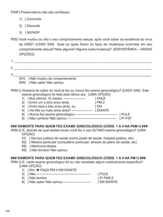 160
P04F) Preservativos não são confiáveis.
	 1(   ) Concorda
	 2(   ) Discorda
	 3(   ) NS/NOP
P05) Você mudou ou não o seu comportamento sexual, após você saber da existência do vírus
da AIDS? (CASO SIM)   Qual ou quais foram os tipos de mudanças ocorridas em seu
comportamento sexual? Mais alguma? Alguma outra mudança?  (ESPONTÂNEA – VÁRIAS
OPÇÕES)
1. _________________________________________________________________
2 _________________________________________________________________
3 _________________________________________________________________
	 001(   ) Não mudou de comportamento
	 999(   ) Não sabe/ Não opinou
P6M.1) Gostaria de saber se você já fez ou nunca fez exame ginecológico? (CASO SIM)  Este
exame ginecológico foi feito pela última vez:  (UMA OPÇÃO)
	 1(   ) Nos últimos 12 meses, ------------------	 | FAÇA
	 2(   ) Entre um a dois anos atrás,	 	 | PM.2
	 3(   ) Entre dois a três anos atrás, ou	 	 | EM
	 4(   ) Há três ou mais anos atrás? -----------------	 | DIANTE
	 8(   ) Nunca fez exame ginecológico ----------------------------------	 | PULE
	 9(   ) Não Lembra/ Não opinou ----------------------------------------		 | P/ P.07
### SOMENTE PARA QUEM FEZ EXAME GINECOLÓGICO (CÓDS. 1 A 4 NA P6M.1) ###
P6M.2) E, através de qual destes locais você fez o seu último exame ginecológico? (UMA
OPÇÃO)
	 01(   ) Serviço publico de saúde (como posto de saúde, hospital público, etc)
	 02(   ) Médico particular (consultório particular, através do plano de saúde, etc)
	 98(   ) Nenhuma destas
	 99(   ) Não lembra/ Não opinou
### SOMENTE PARA QUEM FEZ EXAME GINECOLÓGICO (CÓDS. 1 A 4 NA PM.1) ###
P6M.3) E, neste exame ginecológico foi ou não receitado algum medicamento específico?
(UMA OPÇÃO)
	 1(   ) Sim  FAÇA PM.4 EM DIANTE
	 2(   ) Não --------------------------------------------	 | PULE
	 8(   ) Não lembra	          | P/ P6M.5
	 9(   ) Não sabe/ Não opinou ----------------------	 | EM DIANTE
 