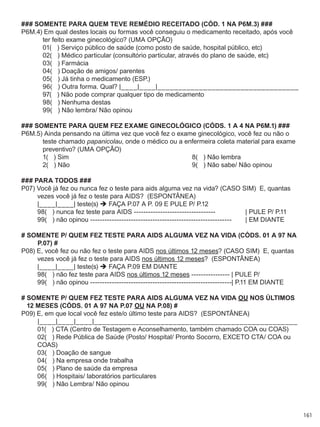 161
### SOMENTE PARA QUEM TEVE REMÉDIO RECEITADO (CÓD. 1 NA P6M.3) ###
P6M.4) Em qual destes locais ou formas você conseguiu o medicamento receitado, após você
ter feito exame ginecológico? (UMA OPÇÃO)
	 01(   ) Serviço público de saúde (como posto de saúde, hospital público, etc)
	 02(   ) Médico particular (consultório particular, através do plano de saúde, etc)
	 03(   ) Farmácia
	 04(   ) Doação de amigos/ parentes
	 05(   ) Já tinha o medicamento (ESP.)
	 96(   ) Outra forma. Qual? |____|____|__________________________________
	 97(   ) Não pode comprar qualquer tipo de medicamento
	 98(   ) Nenhuma destas
	 99(   ) Não lembra/ Não opinou
### SOMENTE PARA QUEM FEZ EXAME GINECOLÓGICO (CÓDS. 1 A 4 NA P6M.1) ###
P6M.5) Ainda pensando na última vez que você fez o exame ginecológico, você fez ou não o
teste chamado papanicolau, onde o médico ou a enfermeira coleta material para exame
preventivo? (UMA OPÇÃO)
	 1(   ) Sim	 8(   ) Não lembra
	 2(   ) Não	 9(   ) Não sabe/ Não opinou
### PARA TODOS ###
P07) Você já fez ou nunca fez o teste para aids alguma vez na vida? (CASO SIM)  E, quantas
vezes você já fez o teste para AIDS?  (ESPONTÂNEA)
	 |____|____| teste(s)  FAÇA P.07 A P. 09 E PULE P/ P.12
	 98(   ) nunca fez teste para AIDS ----------------------------------	 | PULE P/ P.11
	 99(   ) não opinou -----------------------------------------------------------	 | EM DIANTE
# SOMENTE P/ QUEM FEZ TESTE para AIDS ALGUMA VEZ NA VIDA (CÓDS. 01 A 97 NA
P.07) #
P08) E, você fez ou não fez o teste para AIDS nos últimos 12 meses? (CASO SIM)  E, quantas
vezes você já fez o teste para AIDS nos últimos 12 meses?  (ESPONTÂNEA)
	 |____|____| teste(s)  FAÇA P.09 EM DIANTE
	 98(   ) não fez teste para AIDS nos últimos 12 meses ---------------- | PULE P/
	 99(   ) não opinou -----------------------------------------------------------| P.11 EM DIANTE
# SOMENTE P/ QUEM FEZ TESTE para AIDS ALGUMA VEZ NA VIDA OU NOS ÚLTIMOS
12 MESES (CÓDS. 01 A 97 NA P.07 OU NA P.08) #
P09) E, em que local você fez este/o último teste para AIDS?  (ESPONTÂNEA)
	 |____|____|____|_________________________________________________
	 01(   ) CTA (Centro de Testagem e Aconselhamento, também chamado COA ou COAS)
	 02(   ) Rede Pública de Saúde (Posto/ Hospital/ Pronto Socorro, exceto CTA/ COA ou 	 	
	 COAS)
	 03(   ) Doação de sangue
	 04(   ) Na empresa onde trabalha
	 05(   ) Plano de saúde da empresa
	 06(   ) Hospitais/ laboratórios particulares
	 99(   ) Não Lembra/ Não opinou
 