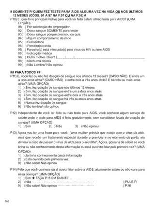 162
# SOMENTE P/ QUEM FEZ TESTE para AIDS ALGUMA VEZ NA VIDA OU NOS ÚLTIMOS
12 MESES (CÓDS. 01 A 97 NA P.07 OU NA P.08) #
P10) E, qual foi o principal motivo para você ter feito este/o último teste para AIDS? (UMA
OPÇÃO)
	 01(   ) Por solicitação do empregador
	 02(   ) Doou sangue SOMENTE para testar
	 03(   ) Doou sangue porque precisou ou quis
	 04(   ) Algum comportamento de risco
	 05(   ) Curiosidade
	 06(   ) Parceira(o) pediu
	 07(   ) Parceira(o) está infectada(o) pelo vírus do HIV ou tem AIDS
	 08(   ) Indicação médica
	 97(   ) Outro motivo. Qual? |____|____|___________________________________
	 98(   ) Nenhuma destas
	 99(   ) Não Lembra/ Não opinou
## PARA TODOS ##
P11) E, você fez ou não fez doação de sangue nos últimos 12 meses? (CASO NÃO)  E entre um
a dois anos atrás? (CASO NÃO)  e entre dois a três anos atrás? E há três ou mais anos
atrás? (UMA OPÇÃO)
	 1(   ) Sim, fez doação de sangue nos últimos 12 meses
	 2(   ) Sim, fez doação de sangue entre um a dois anos atrás
	 3(   ) Sim, fez doação de sangue entre dois a três anos atrás
	 4(   ) Sim, fez doação de sangue há três ou mais anos atrás
	 8(   ) Nunca fez doação de sangue
	 9(   ) Não lembra/ não opinou
P12) Independente de você ter feito ou não teste para AIDS, você conhece algum serviço de
saúde onde o teste para AIDS é feito gratuitamente, sem considerar locais de doação de
sangue? (UMA OPÇÃO)
	 1(   ) Sim	 2(   ) Não               3(   ) Não opinou
P13) Agora vou ler uma frase para você:  “uma mulher grávida que esteja com o vírus da aids,
mas que recebe um tratamento especial durante a gravidez e no momento do parto, ela
diminui o risco de passar o vírus da aids para o seu filho”. Agora, gostaria de saber se você
tinha ou não conhecimento desta informação ou está ouvindo falar pela primeira vez? (UMA
OPÇÃO)
	 1(   ) Já tinha conhecimento desta informação
	 2(   ) Está ouvindo pela primeira vez
	 9(   ) Não sabe/ Não opinou
P14) Pelo que você conhece ou já ouviu falar sobre a AIDS, atualmente existe ou não cura para
essa doença? (UMA OPÇÃO)
	 1(   ) Sim  FAÇA P.15 EM DIANTE
	 2(   ) Não -----------------------------------------------------	 | PULE P/
	 9(   ) Não sabe/ Não opinou -------------------------------                                  | P.16
 