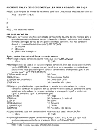 163
# SOMENTE P/ QUEM DISSE QUE EXISTE A CURA PARA A AIDS (CÓD. 1 NA P.14) #
P15) E, qual ou quais as formas de tratamento para curar uma pessoa infectada pelo vírus da
AIDS?  (ESPONTÂNEA)
1. _________________________________________________________________
2 _________________________________________________________________
3 _________________________________________________________________
999(   ) Não sabe/ Não opinou
### PARA TODOS ###
P16) Agora, eu vou citar uma frase em relação ao tratamento da AIDS de uma maneira geral e
gostaria que você me dissesse se concorda ou discorda dela:  “o tratamento atualmente
melhora a condição de vida de uma pessoa infectada pelo vírus, mas não consegue
destruir o vírus da aids definitivamente” (UMA OPÇÃO)
	 1(   ) Concorda	
	 2(   ) Discorda	
	 9(   ) Não sabe/ Não opinou
Agora, vamos falar sobre hábitos e costumes sexuais...
P17) Você já comprou camisinha alguma vez na sua vida? (UMA OPÇÃO)
	 1(   ) Sim	 2(   ) Não
P18) Independente de você já ter ou não comprado camisinha, além dos locais que costumam
vender CAMISINHA, como por exemplo farmácias e supermercados, em quais destes
locais abaixo você gostaria de poder comprar camisinha? E, em segundo lugar? e, em
terceiro lugar?  (ATÉ TRÊS OPÇÕES)
(01) Bancas de Jornal (05) Bares
(02) Lotéricas (06) Danceterias/ Boates
(03) Lojas de Conveniência (98) Outro local. Qual?
(04) Padarias (99) Não sabe/ Não opinou
P19) Agora, gostaria de saber o que você leva, ou levaria, em conta na hora de comprar
camisinha. por favor, me diga qual item da cartela você considera, ou consideraria, como
mais importante na hora de comprar camisinha. e, em segundo lugar? e, em terceiro
lugar? e, em quarto lugar? e, em quinto lugar?
(01) Conforto (07) Preço
(02) Cheiro (08) Resistência do material
(03) Cor (09) Sabor
(04) Embalagem (10) Tamanho
(05) Lubrificação (11) Textura
(06) Marca (99) Não sabe/ Não opinou
P20) No momento, você tem camisinha com você ou na sua casa? (UMA OPÇÃO)
	 1(   ) Sim	 2(   ) Não
P21) Você já recebeu ou pegou, camisinha de graça? (CASO SIM)  E, em que lugar você
recebeu ou pegou camisinha de graça pela última vez? (UMA OPÇÃO)
|____|____|____|_____________________________________________________
	 998(   ) Não recebeu ou pegou CAMISINHA de graça
 
