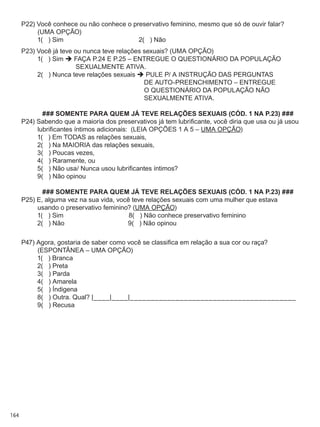 164
P22) Você conhece ou não conhece o preservativo feminino, mesmo que só de ouvir falar?
(UMA OPÇÃO)
	 1(   ) Sim	 2(   ) Não
P23) Você já teve ou nunca teve relações sexuais? (UMA OPÇÃO)
	 1(   ) Sim  FAÇA P.24 E P.25 – ENTREGUE O QUESTIONÁRIO DA POPULAÇÃO
SEXUALMENTE ATIVA.
	 2(   ) Nunca teve relações sexuais  PULE P/ A INSTRUÇÃO DAS PERGUNTAS
DE AUTO-PREENCHIMENTO – ENTREGUE
O QUESTIONÁRIO DA POPULAÇÃO NÃO
SEXUALMENTE ATIVA.
### SOMENTE PARA QUEM JÁ TEVE RELAÇÕES SEXUAIS (CÓD. 1 NA P.23) ###
P24) Sabendo que a maioria dos preservativos já tem lubrificante, você diria que usa ou já usou
lubrificantes íntimos adicionais:  (LEIA OPÇÕES 1 A 5 – UMA OPÇÃO)
	 1(   ) Em todas as relações sexuais,
	 2(   ) Na MAIORIA das relações sexuais,
	 3(   ) Poucas vezes,
	 4(   ) Raramente, ou
	 5(   ) Não usa/ Nunca usou lubrificantes íntimos?
	 9(   ) Não opinou
### SOMENTE PARA QUEM JÁ TEVE RELAÇÕES SEXUAIS (CÓD. 1 NA P.23) ###
P25) E, alguma vez na sua vida, você teve relações sexuais com uma mulher que estava
usando o preservativo feminino? (UMA OPÇÃO)
	 1(   ) Sim	                                    8(   ) Não conhece preservativo feminino
	 2(   ) Não	 9(   ) Não opinou
P47) Agora, gostaria de saber como você se classifica em relação a sua cor ou raça?  
(ESPONTÂNEA – UMA OPÇÃO)
	 1(   ) Branca
	 2(   ) Preta
	 3(   ) Parda
	 4(   ) Amarela
	 5(   ) Índigena
	 8(   ) Outra. Qual? |____|____|________________________________________
	 9(   ) Recusa
 