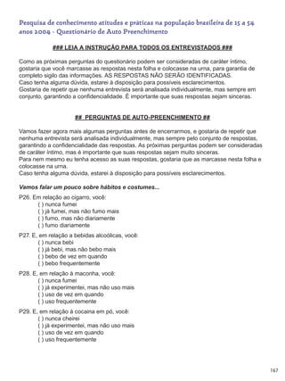 167
Pesquisa de conhecimento atitudes e práticas na população brasileira de 15 a 54
anos 2004 - Questionário de Auto Preenchimento
### LEIA A INSTRUÇÃO PARA TODOS OS ENTREVISTADOS ###
Como as próximas perguntas do questionário podem ser consideradas de caráter íntimo,
gostaria que você marcasse as respostas nesta folha e colocasse na urna, para garantia de
completo sigilo das informações. AS RESPOSTAS NÃO SERÃO IDENTIFICADAS.
Caso tenha alguma dúvida, estarei à disposição para possíveis esclarecimentos.
Gostaria de repetir que nenhuma entrevista será analisada individualmente, mas sempre em
conjunto, garantindo a confidencialidade. É importante que suas respostas sejam sinceras.
## PERGUNTAS DE AUTO-PREENCHIMENTO ##
Vamos fazer agora mais algumas perguntas antes de encerrarmos, e gostaria de repetir que
nenhuma entrevista será analisada individualmente, mas sempre pelo conjunto de respostas,
garantindo a confidencialidade das respostas. As próximas perguntas podem ser consideradas
de caráter íntimo, mas é importante que suas respostas sejam muito sinceras.
Para nem mesmo eu tenha acesso as suas respostas, gostaria que as marcasse nesta folha e
colocasse na urna.
Caso tenha alguma dúvida, estarei à disposição para possíveis esclarecimentos.
Vamos falar um pouco sobre hábitos e costumes...
P26. Em relação ao cigarro, você:
	   ( ) nunca fumei
	   ( ) já fumei, mas não fumo mais
	   ( ) fumo, mas não diariamente
	   ( ) fumo diariamente
P27. E, em relação a bebidas alcoólicas, você:
	   ( ) nunca bebi
	   ( ) já bebi, mas não bebo mais
	   ( ) bebo de vez em quando
	   ( ) bebo frequentemente
P28. E, em relação à maconha, você:
	   ( ) nunca fumei
	   ( ) já experimentei, mas não uso mais
	   ( ) uso de vez em quando
	   ( ) uso frequentemente
P29. E, em relação à cocaina em pó, você:
	   ( ) nunca cheirei
	   ( ) já experimentei, mas não uso mais
	   ( ) uso de vez em quando
	   ( ) uso frequentemente
 