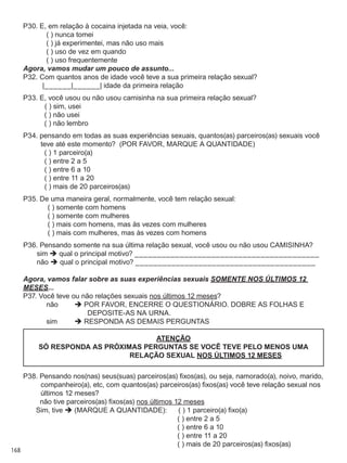 168
P30. E, em relação à cocaina injetada na veia, você:
	   ( ) nunca tomei
	   ( ) já experimentei, mas não uso mais
	   ( ) uso de vez em quando
	   ( ) uso frequentemente
Agora, vamos mudar um pouco de assunto...
P32. Com quantos anos de idade você teve a sua primeira relação sexual?
	 |______|______| idade da primeira relação
P33. E, você usou ou não usou camisinha na sua primeira relação sexual?
	   ( ) sim, usei
	   ( ) não usei
	   ( ) não lembro
P34. pensando em todas as suas experiências sexuais, quantos(as) parceiros(as) sexuais você
teve até este momento?  (POR FAVOR, MARQUE A QUANTIDADE)
	   ( ) 1 parceiro(a)
	   ( ) entre 2 a 5
	   ( ) entre 6 a 10
	   ( ) entre 11 a 20
	   ( ) mais de 20 parceiros(as)
P35. De uma maneira geral, normalmente, você tem relação sexual:
	   ( ) somente com homens
	   ( ) somente com mulheres
	   ( ) mais com homens, mas às vezes com mulheres
	   ( ) mais com mulheres, mas às vezes com homens
P36. Pensando somente na sua última relação sexual, você usou ou não usou CAMISINHA?
	   sim  qual o principal motivo? _________________________________________
	   não  qual o principal motivo? ________________________________________
Agora, vamos falar sobre as suas experiências sexuais somente nos últimos 12
meses...
P37. Você teve ou não relações sexuais nos últimos 12 meses?
	   não	  POR FAVOR, encerrE o questionário. dobrE AS FOLHAS e 
deposite-AS na urna.
	   sim	  responda as DEMAIS perguntas
ATENÇÃO
SÓ RESPONDA AS PRÓXIMAS PERGUNTAS SE VOCÊ TEVE PELO MENOS UMA
RELAÇÃO SEXUAL NOS ÚLTIMOS 12 MESES
P38. Pensando nos(nas) seus(suas) parceiros(as) fixos(as), ou seja, namorado(a), noivo, marido,
companheiro(a), etc, com quantos(as) parceiros(as) fixos(as) você teve relação sexual nos
últimos 12 meses?
	   não tive parceiros(as) fixos(as) nos últimos 12 meses
	 Sim, tive  (MARQUE A QUANTIDADE):	   ( ) 1 parceiro(a) fixo(a)
	 	   ( ) entre 2 a 5
	 	   ( ) entre 6 a 10
	 	   ( ) entre 11 a 20
	 	   ( ) mais de 20 parceiros(as) fixos(as)
 