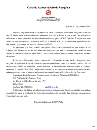 175
Carta de Apresentação da Pesquisa
Ministério da Saúde
Secretaria de Vigilância em Saúde
Programa Nacional de DST/Aids
Brasília, 01 de julho de 2004
Entre 05 de julho e o dia 15 de agosto de 2004, o Ministério da Saúde, Programa Nacional
de DST/Aids, estará realizando uma pesquisa em todo o Brasil sobre a aids. As entrevistas
referentes a essa pesquisa estarão sendo realizadas pelo IBOPE Opinião. É importante que
antes de ser entrevistada, a pessoa verifique a identificação do entrevistador, que deverá ter
documento que comprove seu vínculo com o IBOPE.
As pessoas que responderão ao questionário foram selecionadas por sorteio e as
informações fornecidas serão utilizadas para compreender melhor as questões principais que
afetam a saúde das pessoas, contribuindo para prevenir doenças e promover programas e ações
de saúde.
Todas as informações serão totalmente confidenciais e não serão divulgadas para
ninguém. A participação é voluntária e a pessoa pode interromper a entrevista, mesmo depois
de ter concordado em participar, tendo, inclusive, a liberdade para não responder a qualquer
pergunta do questionário. Caso tenha qualquer dúvida sobre essa pesquisa que o entrevistador
não possa responder, a pessoa pode entrar em contato com a Coordenação da Pesquisa.
Coordenação da Pesquisa Conhecimento, Práticas e Atitudes (PCAPBR04)
CICT - Fundação Oswaldo Cruz
Av. Brasil, 4365 - Rio de Janeiro - RJ
21045-900
telefone: 21-22901696		 dis@fiocruz.br
O Ministério da Saúde agradece sua preciosa colaboração. Com esse estudo você estará
contribuindo para a melhoria do programa brasileiro de controle das doenças sexualmente
transmissíveis e da aids.
Programa Nacional de DST/Aids
 