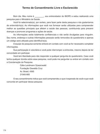 176
Termo de Consentimento Livre e Esclarecido
Bom dia. Meu nome é ________, sou entrevistador do IBOPE e estou realizando uma
pesquisa para o Ministério da Saúde.
Você foi selecionado(a), por sorteio, para fazer parte desta pesquisa e nós gostaríamos
de entrevistá-lo(a). As informações que você nos fornecer serão utilizadas para compreender
melhor as questões principais que afetam a saúde das pessoas, contribuindo para prevenir
doenças e promover programas e ações de saúde.
As informações serão totalmente confidenciais e não serão divulgadas para ninguém.
Seu nome, endereço e outras informações pessoais serão removidos do questionário e apenas
um código será utilizado para identificá-lo(a).
A equipe de pesquisa somente entrará em contato com você se for necessário completar
informações.
Sua participação é voluntária e você pode interromper a entrevista, mesmo depois de ter
concordado em participar.
Você tem liberdade para não responder a qualquer pergunta do questionário. Caso você
tenha qualquer dúvida sobre essa pesquisa, você pode me perguntar ou entrar em contato com
a Coordenação da Pesquisa.
Célia Landmann Szwarcwald
Fundação Oswaldo Cruz
Av. Brasil, 4365
21045-900
O seu consentimento indica que você compreendeu o que é esperado de você e que você
concorda em participar dessa pesquisa.
 