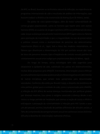 18
do HIV, no Brasil, baseiam-se na história natural da infecção, na experiência de
programas internacionais de aids e resultados de análises de informações, que
buscam traduzir a dinâmica de transmissão da doença (Levi & Vitória, 2002).
Do ponto de vista epidemiológico, além da maior vulnerabilidade de
certos grupos populacionais, como os homens que fazem sexo com outros
homens (HSH), os usuários de drogas injetáveis (UDI) e as profissionais do sexo,
sabe-se que as doenças sexualmente transmissíveis (DST) agem como co-fatores
para promoção da transmissão e que a irregularidade no uso de preservativo
e práticas sexuais como a multiplicidade de parcerias são determinantes
importantes (Potts et al., 1991). Sob a ótica dos modelos matemáticos, os
fatores que dinamizam a disseminação do HIV por contato sexual são: taxa
de troca de parceiros sexuais; tipo e freqüência de contato sexual; padrões de
relacionamento sexual entre subgrupos populacionais (Boily & Mâsse, 1997).
Ao longo do tempo, várias estratégias têm sido sugeridas para
desacelerar a epidemia de aids, sobretudo nos países em desenvolvimento,
muitas delas propostas pela UNAIDS. Entretanto, intervenções pouco efetivas
ouculturalmenteequivocadaspodemproduzirefeitosnegativosemdetrimento
de outras iniciativas, que seriam mais apropriadas para determinadas
sociedades. Conforme discutido por Ronald (1995), a despeito da existência de
uma política global para o controle da aids, como a preconizada pela UNAIDS,
a infecção do HIV difere de outras doenças monitoradas por políticas globais
por diversos motivos, tais como: o estigma associado à doença desde o seu
início e o longo período de incubação, que atenua a noção de causa e efeito e
enfraquece a percepção da vulnerabilidade à infecção pelo HIV. Sendo o sexo
um ato pessoal, secreto, resultado de padrões diferentes de atitudes sociais, a
falta de compreensão do comportamento sexual em contextos sociais distintos
dificulta o desenho de intervenções realmente efetivas.
 