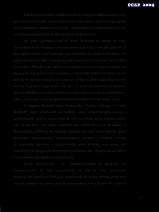 19
Estudosenvolvendoomonitoramentodocomportamentosexualderisco
têm sido reconhecidos como importantes instrumentos para a compreensão
sobre a dinâmica social da transmissão, subsidiando as medidas preventivas e o
controle da disseminação do HIV (Anderson & Stall, 2002).
No Brasil, algumas iniciativas foram realizadas na década de 1990
com o objetivo de monitorar comportamentos de risco à infecção pelo HIV. A
investigação pioneira foi realizada com conscritos do Exército Brasileiro, em
1996,comoparteintegrantedoprojetodecooperaçãotécnicaentreoMinistério
da Saúde e o Ministério do Exército. Essa parceria resultou, posteriormente, em
algumas pesquisas de comportamento e soroprevalência entre os conscritos por
ocasião de sua apresentação às Comissões Militares. Realizadas, anualmente,
durante o período 1996-2000, e no ano de 2002, as pesquisas focalizaram
objetos distintos ano a ano, visando a ampliar, cada vez mais, o conhecimento
sobre as práticas sexuais dos jovens brasileiros (Ministério da Saúde, 2002).
A Pesquisa Nacional sobre Demografia e Saúde, realizada em 1996
(BENFAM, 1997), envolvendo um módulo sobre comportamento sexual e
conhecimento sobre a transmissão do HIV, constituiu outro exemplo desse
tipo de pesquisa. Em 1998, conduzida pelo Centro Brasileiro de Análise e
Planejamento (CEBRAP), foi realizada pesquisa que teve como objetivo geral
identificar representações, comportamento, atitudes e práticas sexuais
da população brasileira, e conhecimento sobre HIV/aids, com vistas em
estabelecer estratégias de intervenções preventivas das infecções sexualmente
transmissíveis (Ministério da Saúde, 2000).
Dando continuidade ao desenvolvimento de pesquisas de
comportamento de base populacional, no ano de 2004, realizou-se
inquérito de âmbito nacional para investigação do conhecimento, práticas e
comportamentos de vulnerabilidade relacionados à infecção pelo HIV e outras
 
