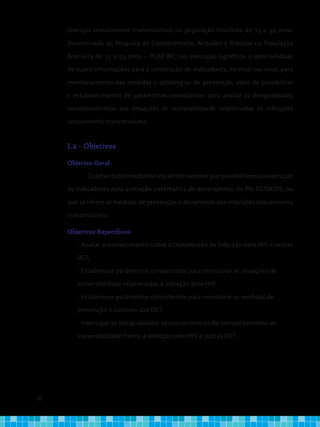 20
doenças sexualmente transmissíveis na população brasileira de 15 a 54 anos.
Denominada de Pesquisa de Conhecimento, Atitudes e Práticas na População
Brasileira de 15 a 54 anos – PCAP BR, sua execução significou a oportunidade
de suprir informações para a construção de indicadores, no nível nacional, para
monitoramento das medidas e estratégias de prevenção, além de possibilitar
o estabelecimento de parâmetros consistentes para avaliar as desigualdades
socioeconômicas das situações de vulnerabilidade relacionadas às infecções
sexualmente transmissíveis.
I.2 - Objetivos
Objetivo Geral:
Coletardadosmedianteinquéritonacionalquepossibilitemaconstrução
de indicadores para avaliação sistemática do desempenho do PN-DST/AIDS, no
que se refere às medidas de prevenção e de controle das infecções sexualmente
transmissíveis.
Objetivos Específicos:
- Avaliar o conhecimento sobre a transmissão da infecção pelo HIV e outras
DST;
- Estabelecer parâmetros consistentes para monitorar as situações de
vulnerabilidade relacionadas à infecção pelo HIV;
- Estabelecer parâmetros consistentes para monitorar as medidas de
prevenção e controle das DST;
- Investigar as desigualdades socioeconômicas do comportamento de
vulnerabilidade frente à infecção pelo HIV e outras DST.
 