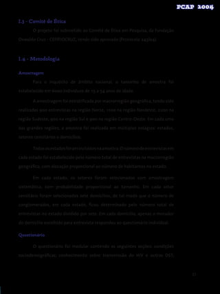 21
I.3 - Comitê de Ética
O projeto foi submetido ao Comitê de Ética em Pesquisa, da Fundação
Oswaldo Cruz - CEP/FIOCRUZ, tendo sido aprovado (Protocolo 243/04).
I.4 - Metodologia
Amostragem
Para o inquérito de âmbito nacional, o tamanho de amostra foi
estabelecido em 6000 indivíduos de 15 a 54 anos de idade.
A amostragem foi estratificada por macrorregião geográfica, tendo sido
realizadas 900 entrevistas na região Norte, 1100 na região Nordeste, 2200 na
região Sudeste, 900 na região Sul e 900 na região Centro-Oeste. Em cada uma
das grandes regiões, a amostra foi realizada em múltiplos estágios: estados,
setores censitários e domicílios.
Todososestadosforamincluídosnaamostra.Onúmerodeentrevistasem
cada estado foi estabelecido pelo número total de entrevistas na macrorregião
geográfica, com alocação proporcional ao número de habitantes no estado.
Em cada estado, os setores foram selecionados com amostragem
sistemática, com probabilidade proporcional ao tamanho. Em cada setor
censitário foram selecionados sete domicílios, de tal modo que o número de
conglomerados, em cada estado, ficou determinado pelo número total de
entrevistas no estado dividido por sete. Em cada domicílio, apenas o morador
do domicílio escolhido para entrevista respondeu ao questionário individual.
Questionário
O questionário foi modular contendo as seguintes seções: condições
sociodemográficas; conhecimento sobre transmissão do HIV e outras DST;
 