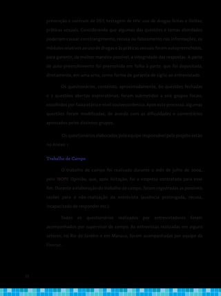 22
prevenção e controle de DST; testagem de HIV; uso de drogas lícitas e ilícitas;
práticas sexuais. Considerando que algumas das questões e temas abordados
poderiam causar constrangimento, recusa ou falseamento nas informações, os
módulos relativos ao uso de drogas e às práticas sexuais foram autopreenchidos,
para garantir, da melhor maneira possível, a integridade das respostas. A parte
de auto-preenchimento foi preenchida em folha à parte, que foi depositada,
diretamente, em uma urna, como forma de garantia de sigilo ao entrevistado.
Os questionários, contendo, aproximadamente, 60 questões fechadas
e 2 questões abertas exploratórias, foram submetidos a seis grupos focais,
escolhidos por faixa etária e nível socioeconômico. Após este processo, algumas
questões foram modificadas, de acordo com as dificuldades e comentários
apontados pelos distintos grupos.
Os questionários elaborados pela equipe responsável pelo projeto estão
no Anexo 1.
Trabalho de Campo
	 O trabalho de campo foi realizado durante o mês de julho de 2004,
pelo IBOPE Opinião, que, após licitação, foi a empresa contratada para esse
fim. Durante a elaboração do trabalho de campo, foram registradas as possíveis
razões para a não-realização da entrevista (ausência prolongada, recusa,
incapacitado de responder etc.).
Todos os questionários realizados por entrevistadores foram
acompanhados por supervisor de campo. As entrevistas realizadas em alguns
setores, no Rio de Janeiro e em Manaus, foram acompanhadas por equipe da
Fiocruz.
 