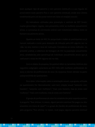 24
(com qualquer tipo de parceria e com parceiro eventual) e o uso regular de
preservativo (com parceiro fixo e com parceiro eventual), sendo esse último
estabelecido pelo uso de preservativo em todas as relações sexuais.
Os indicadores utilizados para prevenção e controle de DST foram:
exame ginecológico regular, com preventivo, entre as mulheres sexualmente
ativas, e a presença de corrimento uretral, com tratamento médico, entre os
homens sexualmente ativos.
Quanto ao teste de HIV, foi perguntado a todos os participantes se já
haviam realizado o teste para detecção de infecção pelo HIV alguma vez na
vida, no ano, motivo e local de realização. Considerou-se como indicador, na
presente análise, a cobertura de testagem de HIV na população sexualmente
ativa, estabelecida pelo percentual de indivíduos sexualmente ativos que já
realizaram o teste de HIV alguma vez na vida.
Com os dados da pesquisa, foi possível obter os tamanhos relativos dos
seguintes subgrupos vulneráveis ao HIV: HSH; UDI; mulheres profissionais do
sexo; e clientes de profissionais do sexo. As respostas foram obtidas na parte
autopreenchida do questionário.
Para obter informações sobre a orientação sexual, a pergunta utilizada
no questionário foi: Normalmente, você tem relação sexual “somente com
homens”; “somente com mulheres”; “mais com homens, mas às vezes com
mulheres”; “mais com mulheres, mas às vezes com homens”.
O grupo de profissionais do sexo foi estabelecido pela resposta positiva
à pergunta “Nos últimos 12 meses, algum parceiro eventual lhe pagou ou deu
presentes em troca de sexo?” e o grupo de clientes de profissionais do sexo,
pela pergunta “Nos últimos 12 meses, você pagou alguma parceira eventual
 