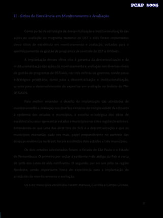 27
II - Sítios de Excelência em Monitoramento e Avaliação
Como parte da estratégia de descentralização e institucionalização das
ações de avaliação do Programa Nacional de DST e Aids foram implantados
cinco sítios de excelência em monitoramento e avaliação, voltados para o
aperfeiçoamento da gestão de programas de controle de DST e HIV/aids.
A implantação desses sítios visa à garantia da descentralização e da
institucionalização das ações de monitoramento e avaliação nos diversos níveis
de gestão de programas de DST/aids, nas três esferas do governo, sendo passo
estratégico prioritário, tanto para a descentralização e institucionalização,
quanto para o desenvolvimento de expertise em avaliação no âmbito do PN-
DST/AIDS.
Para melhor entender o desafio da implantação das atividades de
monitoramento e avaliação nos diversos cenários de complexidade da resposta
à epidemia dos estados e municípios, a escolha estratégica dos sítios de
excelênciabuscourepresentarestadosemunicípiosnascincoregiõesbrasileiras.
Entendendo-se que uma das diretrizes do SUS é a descentralização e que os
municípios exercerão, cada vez mais, papel preponderante no controle das
doenças endêmicas no Brasil, foram escolhidos dois estados e três municípios.
Os dois estados selecionados foram: o Estado de São Paulo e o Estado
de Pernambuco. O primeiro por sediar a epidemia mais antiga do País e cerca
de 50% dos casos de aids notificados. O segundo, por ser um pólo na região
Nordeste, sendo importante fonte de experiência para a implantação de
atividades de monitoramento e avaliação.
Os três municípios escolhidos foram: Manaus, Curitiba e Campo Grande.
 
