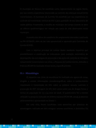28
O município de Manaus foi escolhido como representante da região Norte,
por sua notória experiência relacionada ao controle das doenças sexualmente
transmissíveis. O município de Curitiba foi escolhido por sua experiência no
controle da transmissão vertical do HIV e pela qualidade de seu laboratório de
saúde pública. Finalmente, a escolha do município de Campo Grande se deve
ao silêncio epidemiológico em relação aos casos de aids observados nesse
município.
A escolha dos sítios de excelência foi amplamente discutida e pactuada
no PN-DST/AIDS, além de ter sido apresentada e aprovada pela Comissão de
Gestão (COGE).
Com o objetivo principal de coletar dados mediante inquérito que
possibilitassem a construção de indicadores para avaliação sistemática do
desempenho das estratégias de prevenção e das ações de controle às infecções
sexualmente transmissíveis nos sítios, a Pesquisa de Conhecimento, Atitudes e
Práticas (PCAP) foi realizada nesses locais, especificamente.
II.1 - Metodologia
O inquérito nos sítios de excelência foi realizado em agosto de 2004,
dirigido a coletar informações sociodemográficas, sobre o conhecimento
relacionado à transmissão do HIV, sobre as práticas sexuais, controle e
prevenção de DST, testagem de HIV, bem como sobre uso de drogas lícitas e
ilícitas da população de 15 a 54 anos de idade. O questionário foi o mesmo
utilizado na pesquisa realizada em âmbito nacional (PCAP-BR, 2004), já descrito
anteriormente e apresentado no Anexo 1.
Em cada sítio, foram escolhidos 1200 domicílios por processo de
amostragem, realizado em dois estágios: setores censitários; e domicílios. Os
 