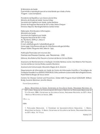 © Ministério da Saúde
É permitida a reprodução parcial ou total desde que citada a fonte.
Tiragem: 1.000 exemplares.
Presidente da República: Luiz Inácio Lula da Silva
Ministro de Estado da Saúde: Saraiva Felipe
Secretário de Vigilância em Saúde: Jarbas Barbosa
Diretor do Programa Nacional de DST e Aids: Pedro Chequer
Diretora-Adjunta: Mariângela Batista Galvão Simão
Elaboração, Distribuição e Informações:
Ministério da Saúde
Secretaria de Vigilância em Saúde
Programa Nacional de DST e Aids
Av. W3 Norte, SEPN 511, bloco C
CEP: 70.750-543
E-mail: aids@aids.gov.br / edição@aids.gov.br
Home page: http://www.aids.gov.br; http://www.aids.gov.br/m&a
Disque Saúde / Pergunte Aids: 0800 61 1997
Publicação financiada com recursos dos:
Centers for Diseases Control and Prevention - CDC
Editoras: Ana Roberta Pati Pascom e Carmen de Barros Correia Dhalia
Assessoria de Monitoramento e Avaliação: Aristides Barbosa Junior; Ana Roberta Pati Pascom;
Carmen de Barros Correia Dhalia; Leandro Monteiro
Assessoria de Comunicação: Alexandre Magno de A. Amorim
Departamento de Informação em Saúde do Centro de Informação Científica e Tecnológica da
Fundação Oswaldo Cruz (DIS/CICT/FIOCRUZ): Célia Landmann Szwarcwald; Maria Ângela Esteves;
Paulo Roberto Borges de Souza Júnior
Centers for Disease Control and Prevention, Global AIDS Program Brazil (CDC/GAP): William
Brady; Suzanne Westman; Jennifer Moore
Ficha Catalográfica
Brasil. Ministério da Saúde. Secretaria de Vigilância Saúde. Programa Nacional de
DST e Aids. Pesquisa de Conhecimento Atitudes e Práticas na População Brasileira de
15 a 54 anos, 2004 / Secretaria de Vigilância Saúde, Programa Nacional de DST e Aids.
- Brasília: Ministério da Saúde, 2005.
175 p .: il.
ISBN
1. População Brasileira. 2. Síndrome da Imunodeficiência Adquirida. I. Brasil.
Ministério da Saúde. II. Brasil. Secretaria de Vigilância em Saúde. Programa Nacional
de DST e Aids. III. Título.
NLM JC 571
 