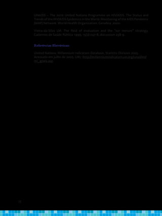 32
UNAIDS – The Joint United Nations Programme on HIV/AIDS. The Status and
TrendsoftheHIV/AIDSEpidemicsintheWorld.MonitoringoftheAIDSPandemic
(MAP) Network. World Health Organization. Genebra; 2000.
Vieira-da-Silva LM. The field of evaluation and the "sur mesure" strategy.
Cadernos de Saúde Pública 1999; 15(2):247-8; discussion 258-9.
Referências Eletrônicas:
United Nations. Millennium Indicators Database, Statistic Division 2005.
Acessado em julho de 2005. URL: http://millenniumindicators.un.org/unsd/mi/
mi_goals.asp
 