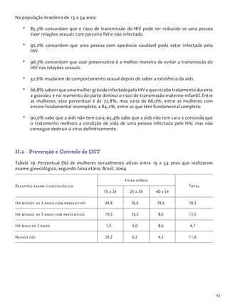 45
Na população brasileira de 15 a 54 anos:
*	 85,3% concordam que o risco de transmissão do HIV pode ser reduzido se uma pessoa
tiver relações sexuais com parceiro fiel e não infectado.
*	 92,2% concordam que uma pessoa com aparência saudável pode estar infectada pelo
HIV.
*	 96,3% concordam que usar preservativo é a melhor maneira de evitar a transmissão do
HIV nas relações sexuais.
*	 52,6% mudaram de comportamento sexual depois de saber a existência da aids.
*	 66,8% sabem que uma mulher grávida infectada pelo HIV e que recebe tratamento durante
a gravidez e no momento do parto diminui o risco de transmissão materno-infantil. Entre
as mulheres, esse percentual é de 72,8%, mas varia de 66,0%, entre as mulheres com
ensino fundamental incompleto, a 84,2%, entre as que têm fundamental completo.
*	 90,0% sabe que a aids não tem cura; 95,4% sabe que a aids não tem cura e concorda que
o tratamento melhora a condição de vida de uma pessoa infectada pelo HIV, mas não
consegue destruir o vírus definitivamente.
II.2 - Prevenção e Controle de DST
Tabela 19: Percentual (%) de mulheres sexualmente ativas entre 15 e 54 anos que realizaram
exame ginecológico, segundo faixa etária. Brasil, 2004
Realizou exame ginecológico
Faixa etária
Total
15 a 24 25 a 39 40 a 54
Há menos de 3 anos com preventivo 49,8 76,6 78,6 70,3
Há menos de 3 anos sem preventivo 19,5 13,2 8,6 13,5
Há mais de 3 anos 1,5 4,0 8,6 4,7
Nunca fez 29,2 6,2 4,3 11,6
 