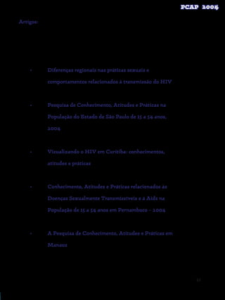63
Artigos:

•	 Diferenças regionais nas práticas sexuais e
comportamentos relacionados à transmissão do HIV
•	 Pesquisa de Conhecimento, Atitudes e Práticas na
População do Estado de São Paulo de 15 a 54 anos,
2004
	
•	 Visualizando o HIV em Curitiba: conhecimentos,
atitudes e práticas
•	 Conhecimento, Atitudes e Práticas relacionados às
Doenças Sexualmente Transmissíveis e à Aids na
População de 15 a 54 anos em Pernambuco – 2004
•	 A Pesquisa de Conhecimento, Atitudes e Práticas em
Manaus
 