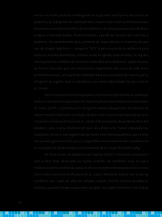 66
Iniciou-se na década de 80, restringindo-se às grandes metrópoles. Nessa fase da
epidemia, as categorias de exposição mais importantes eram as de homens que
fazem sexo com homens (HSH), de hemofílicos e de outras pessoas que recebiam
sangues e hemoderivados. Posteriormente, a partir de meados dos anos 80, a
epidemia foi caracterizada pelo aumento de casos devidos à transmissão por
uso de drogas injetáveis − categoria “UDI” e pela expansão da epidemia para
todos os estados brasileiros, embora ainda atingindo, basicamente, as regiões
metropolitanas e cidades de tamanho médio (Barcellos & Bastos, 1996). Os anos
90 foram marcados por um crescimento importante dos casos de aids entre
os heterossexuais, uma grande expansão para os municípios de menor porte,
atingindo as regiões Norte e Nordeste com maior intensidade (Szwarcwald et
al., 2000).
Noprocessodedisseminaçãoparaamalhamunicipalbrasileira,aindaque
tenha se iniciado nas populações de maior nível socioeconômico dos municípios
de maior porte, a epidemia vem atingindo maiores proporções de pessoas de
menor escolaridade e pior condição social em seu processo de expansão para os
municípios menores (Fonseca et al., 2002). A disseminação da epidemia no Brasil
obedece, pois, a uma dinâmica em que, ao atingir uma “nova” população ou
localidade, inicia-se nos segmentos de maior nível socioeconômico, para então
se expandir, gradualmente, para os segmentos mais empobrecidos, obedecendo
a um padrão de disseminação pioneiramente descrito por Klovdahl (1985).
As fases atuais da epidemia nas regiões Norte e Nordeste contrastam
com a fase hoje observada na região Sudeste, de epidemia mais antiga e
madura, onde há tendências claras de afetar os segmentos populacionais menos
favorecidos socialmente (Fonseca et al, 2003). Mediante análise das taxas de
incidência dos casos de aids em adultos, estudo recente revelou tendências
distintas, quando foram comparados os dados da região Nordeste e do Estado
 