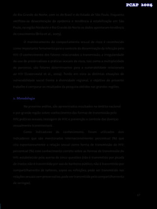 67
do Rio Grande do Norte, com os do Brasil e do Estado de São Paulo. Enquanto
verificou-se desaceleração da epidemia e tendência à estabilização em São
Paulo, na região Nordeste e Rio Grande do Norte os dados apontaram tendência
de crescimento (Brito et al., 2005).
O monitoramento do comportamento sexual de risco é reconhecido
como importante ferramenta para o controle da disseminação da infecção pelo
HIV. O conhecimento dos fatores relacionados à transmissão, a irregularidade
do uso de preservativos e práticas sexuais de risco, tais como a multiplicidade
de parceiros, são fatores determinantes para a vulnerabilidade relacionada
ao HIV (Szwarcwald et al., 2004). Tendo em vista as distintas situações de
vulnerabilidade social frente à diversidade regional, o objetivo do presente
trabalho é comparar os resultados da pesquisa obtidos nas grandes regiões.
2. Metodologia
	 Na presente análise, são apresentados resultados no âmbito nacional
e por grande região sobre: conhecimento das formas de transmissão pelo
HIV; práticas sexuais; testagem de HIV; e prevenção e controle das doenças
sexualmente transmissíveis.
Como indicadores de conhecimento, foram utilizados dois
indicadores que são monitorados internacionalmente: percentual (%) que
cita espontaneamente a relação sexual como forma de transmissão do HIV;
percentual (%) com conhecimento correto sobre as formas de transmissão do
HIV, estabelecido pelo acerto de cinco questões (não é transmitido por picada
de inseto; não é transmitido por uso de banheiro público; não é transmitido por
compartilhamento de talheres, copos ou refeições; pode ser transmitido nas
relações sexuais sem preservativo; pode ser transmitido pelo compartilhamento
de seringas).
 