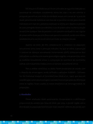 68
Em relação à atividade sexual, foram utilizados os seguintes indicadores:
percentual de indivíduos sexualmente ativos (na vida e no ano anterior à
pesquisa); percentual com início da atividade sexual com menos de 15 anos de
idade; percentual de indivíduos com mais de 10 parceiros na vida; percentual de
indivíduos com mais de 5 parceiros eventuais no último ano. Quanto às práticas
de sexo protegido, foram considerados o uso de preservativo na última relação
sexual (com qualquer tipo de parceria e com parceiro eventual) e o uso regular
de preservativo (com parceiro fixo e com parceiro eventual), sendo este último
estabelecido pelo uso de preservativo em todas as relações sexuais.
Quanto ao teste de HIV, considerou-se a cobertura na população
sexualmente ativa como o principal indicador. No que se refere à prevenção
e controle de doenças sexualmente transmissíveis (DST), utilizaram-se dois
indicadores: a cobertura de exame ginecológico regular, com preventivo, entre
as mulheres sexualmente ativas, e a proporção de ocorrência de corrimento
uretral, com tratamento médico, entre os homens sexualmente ativos.
Para a análise estatística, os dados foram ponderados de acordo com
o desenho da amostragem, sendo utilizado o aplicativo SUDAAN - Software
for the Statistical Analysis of Correlated Data (Shah et al., 1997), que leva em
consideraçãooplanodeamostragemrealizado.Paracomparaçõesdasdiferenças
entre as regiões, foram usados os testes estatísticos de heterogeneidade de
proporções.
3. Resultados
Foram analisados 6006 questionários. Comparando-se a distribuição
proporcional da amostra por faixa de idade, por sexo, e grande região com a
distribuição da população brasileira por essas mesmas variáveis, de acordo com
 