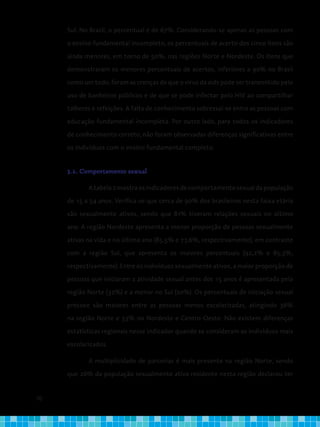 70
Sul. No Brasil, o percentual é de 67%. Considerando-se apenas as pessoas com
o ensino fundamental incompleto, os percentuais de acerto dos cinco itens são
ainda menores, em torno de 50%, nas regiões Norte e Nordeste. Os itens que
demonstraram os menores percentuais de acertos, inferiores a 90% no Brasil
como um todo, foram as crenças de que o vírus da aids pode ser transmitido pelo
uso de banheiros públicos e de que se pode infectar pelo HIV ao compartilhar
talheres e refeições. A falta de conhecimento sobressai-se entre as pessoas com
educação fundamental incompleta. Por outro lado, para todos os indicadores
de conhecimento correto, não foram observadas diferenças significativas entre
os indivíduos com o ensino fundamental completo.
3.2. Comportamento sexual
Atabela2mostraosindicadoresdecomportamentosexualdapopulação
de 15 a 54 anos. Verifica-se que cerca de 90% dos brasileiros nesta faixa etária
são sexualmente ativos, sendo que 81% tiveram relações sexuais no último
ano. A região Nordeste apresenta a menor proporção de pessoas sexualmente
ativas na vida e no último ano (85,5% e 77,6%, respectivamente), em contraste
com a região Sul, que apresenta os maiores percentuais (92,2% e 85,3%,
respectivamente). Entre os indivíduos sexualmente ativos, a maior proporção de
pessoas que iniciaram a atividade sexual antes dos 15 anos é apresentada pela
região Norte (32%) e a menor no Sul (20%). Os percentuais de iniciação sexual
precoce são maiores entre as pessoas menos escolarizadas, atingindo 36%
na região Norte e 33% no Nordeste e Centro-Oeste. Não existem diferenças
estatísticas regionais nesse indicador quando se consideram os indivíduos mais
escolarizados.
A multiplicidade de parcerias é mais presente na região Norte, sendo
que 26% da população sexualmente ativa residente nesta região declarou ter
 