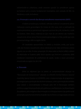 72
encontrando-se coberturas ainda menores quando se consideram apenas
os homens com o ensino fundamental incompleto, com variação de 8%, no
Nordeste, a 22%, no Sudeste.
3.4. Prevenção e controle das doenças sexualmente transmissíveis (DST)
A tabela 4 mostra que, no Brasil, 70% das mulheres sexualmente ativas
realizaram exame ginecológico há menos de três anos, com a realização do
exame preventivo; os percentuais regionais variaram de 51%, no Norte, a 79%
no Sudeste. Além disso, evidencia-se que mais de um décimo das mulheres
sexualmente ativas nunca fizeram exame ginecológico no País, sendo que este
percentual atinge 26% na região Norte.
Os resultados apresentados na tabela 4 mostram, ainda, que quase
12% dos homens sexualmente ativos declaram já ter tido corrimento uretral
alguma vez na vida. A maior proporção foi observada no Norte (18%), o dobro
da observada no Sudeste (9%). Entre aqueles que tiveram o problema, 66%
receberam tratamento de profissional de saúde, sendo o maior percentual
encontrado na região Sul, de 71%.
4. Discussão
Entre os objetivos que os países se comprometeram alcançar na
“Declaração de Compromisso“ adotada na UNGASS (United Nations General
Assembly Special Session on HIV/AIDS), está a implementação de programas e
estratégias para a proteção dos direitos humanos, como a promoção de medidas
para reduzir a vulnerabilidade à infecção pelo HIV. A Declaração também
enfatiza o papel desempenhado pela pobreza e analfabetismo na disseminação
da epidemia, pelo estigma e discriminação no enfraquecimento das políticas de
prevenção e pelo fortalecimento do poder das mulheres na negociação com seus
 