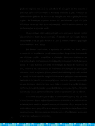 76
gradiente regional relevante na cobertura de testagem de HIV durante o
pré-natal, com valores no Norte e Nordeste inferiores a 50%, refletindo as
oportunidades perdidas de detecção de infecção pelo HIV na gestação nessas
regiões. As diferenças regionais podem ser, parcialmente, explicadas pela
dificuldade de acesso à testagem, seja devido à condição socioeconômica, seja
por lacunas nos serviços de saúde.
Os percentuais observados no Brasil como um todo e demais regiões
são semelhantes à cobertura encontrada em estudo com a população italiana
sexualmente ativa, de 30% (Renzi et al., 2001), como também na população
norte-americana (CDC, 2003).
Em termos conclusivos, a epidemia de HIV/aids, no Brasil, passa,
atualmente, por uma fase de transição, com padrões desiguais de disseminação
nas distintas regiões geográficas e afetando, desproporcionalmente, os
segmentosdepiornívelsocioeconômico(Castilhoetal.,2000;Parker&Camargo,
2000). A região Sudeste apresenta estabilização das taxas de incidência de
aids, tendência essa relacionada ao fenômeno de saturação das populações
sob maior risco e às ações de prevenção realizadas nessa região (Szwarcwald et
al., 2000). Em contrapartida, a região Sul destaca-se pelo crescimento elevado
das taxas de incidência, bem como pela importância dos casos de transmissão
via uso de drogas injetáveis e dos casos heterossexuais. Já a região Nordeste,
conformedestacamBarbosaeSawyer(2003),caracteriza-sepelaimportânciada
transmissão sexual, apresentando uma expansão da epidemia para o interior.
Conforme discutido por Bastos e colaboradores (2002), não se pode
tratar a epidemia de aids no Brasil como um todo. Constata-se ser imprescindível
a elaboração de medidas, especificamente, direcionadas a frear a expansão da
epidemia nas áreas geográficas e nos segmentos populacionais desfavorecidos
socialmente, que têm mostrado, persistentemente, dificuldades de acesso aos
programas e ações governamentais.
 