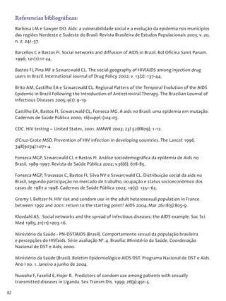 82
Referencias bibliográficas:
Barbosa LM e Sawyer DO. Aids: a vulnerabilidade social e a evolução da epidemia nos municípios
das regiões Nordeste e Sudeste do Brasil. Revista Brasileira de Estudos Populacionais 2003; v. 20,
n. 2: 241-57.
Barcellos C e Bastos FI. Social networks and diffusion of AIDS in Brazil. Bol Oficina Sanit Panam.
1996; 121(1):11-24.
Bastos FI, Pina MF e Szwarcwald CL. The social geography of HIV/AIDS among injection drug
users in Brazil. International Journal of Drug Policy 2002; v. 13(2): 137-44.
Brito AM, Castilho EA e Szwarcwald CL. Regional Patters of the Temporal Evolution of the AIDS
Epidemic in Brazil Following the Introduction of Antiretroviral Therapy. The Brazilian Lournal of
Infectious Diseases 2005; 9(1): 9-19.
Castilho EA, Bastos FI, Scwarcwald CL, Fonseca MG. A aids no Brasil: uma epidemia em mutação.
Cadernos de Saúde Pública 2000; 16(suppl.1):04-05.
CDC. HIV testing – United States, 2001. MMWR 2003; 23/ 52(RR09); 1-12.
d’Cruz-Grote MSD. Prevention of HIV infection in developing countries. The Lancet 1996.
348(9034):1071-4.
Fonseca MGP, Szwarcwald CL e Bastos FI. Análise sociodemográfica da epidemia de Aids no
Brasil, 1989-1997. Revista de Saúde Pública 2002; v.36(6): 678-85.
Fonseca MGP, Travassos C, Bastos FI, Silva NV e Szwarcwald CL. Distribuição social da aids no
Brasil, segundo participação no mercado de trabalho, ocupação e status socioeconômico dos
casos de 1987 a 1998. Cadernos de Saúde Pública 2003; 19(5): 1351-63.
Gremy I, Beltzer N. HIV risk and condom use in the adult heterosexual population in France
between 1992 and 2001: return to the starting point? AIDS 2004; Mar 26;18(5):805-9.
Klovdahl AS. Social networks and the spread of infectious diseases: the AIDS example. Soc Sci
Med 1985; 21(11):1203-16.
Ministério da Saúde - PN-DST/AIDS (Brasil). Comportamento sexual da população brasileira
e percepções do HIV/aids. Série avaliação Nº. 4. Brasília: Ministério da Saúde, Coordenação
Nacional de DST e Aids; 2000.
Ministério da Saúde (Brasil). Boletim Epidemiológico AIDS DST. Programa Nacional de DST e Aids.
Ano I no. 1. Janeiro a junho de 2004.
Nuwaha F, Faxelid E, Hojer B. Predictors of condom use among patients with sexually
transmitted diseases in Uganda. Sex Transm Dis. 1999; 26(9):491-5.
 