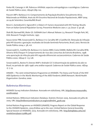 83
Parker RE, Camargo Jr. KR. Pobreza e HIV/Aids: aspectos antropológicos e sociológicos. Cadernos
de Saúde Pública 2000; 16(supl.1):89-102.
Pascom ARP e Barbosa-Jr A. Comportamento da População Brasileira Sexualmente Ativa,
Relacionado ao HIV/Aids. Anais do XIV Encontro Nacional de Estudos Populacionais, ABEP 2004
20-24 de Setembro. Caxambu/MG Brasil.
Renzi C, Zantedeschi E, Signorelli C e Osborn JF. Factors Associated with HIV Testing: Results
from an Italian General Population Survey. Preventive Medicine 2001; v. 32, (issue 1): 40-48.
Shah BV, Barnwell BG, Bieler GS. SUDAAN User's Manual. Release 7.5. Research Triangle Park, NC,
USA: Research Triangle Institute; 1997.
Souza-Júnior PRB, Szwarcwald CL, Barbosa-Jr A, Carvalho MF e Castilho EA. Detecção da infecção
pelo HIV durante a gestação: resultados do Estudo-Sentinela Parturiente, Brasil, 2002. Revista de
Saúde Pública 2004; v. 38, n.6.
Szwarcwald CL, Castilho EA, Barbosa-Jr A, Gomes MRO, Costa EAMM, Malleta BV, Carvalho RFM,
Oliveira SR & Chequer P. Comportamento de risco dos conscritos do Exército Brasileiro, 1998:
uma apreciação da infecção pelo HIV segundo diferenciais socioeconômicos. Cadernos de Saúde
Pública 2000; 16(sup.1): 113-128.
Szwarcwald CL, Bastos FI, Esteves MAP e Andrade CLT. A disseminação da epidemia da aids no
Brasil, no período de 1987-1996: uma análise espacial. Cadernos de Saúde Pública 2000; 16(Sup.
1): 7-19.
UNAIDS – The Joint United Nations Programme on HIV/AIDS. The Status and Trends of the HIV/
AIDS Epidemics in the World. Monitoring of the AIDS Pandemic (MAP) Network. World Health
Organization. Genebra; 2000.
Referências Eletrônicas:
HIV/AIDS Survey Indicators Database. Acessado em 07/07/2005. URL: http://www.measuredhs.
com/hivdata/.
United Nations. Millennium Indicators Database, Statistic Division 2005. Acessado em julho de
2005. URL: http://millenniumindicators.un.org/unsd/mi/mi_goals.asp.
United Nations Programme on HIV/AIDS (UNAIDS). Progress Report on the Global Response
to the HIV/AIDS Epidemic, 2003 (Follow-up to the 2001 United Nations General Assembly
Special Session on HIV/AIDS). 2003. Acessado em 07/07/2005. URL: http://whqlibdoc.who.int/
unaids/2003/9291732885.pdf.
 