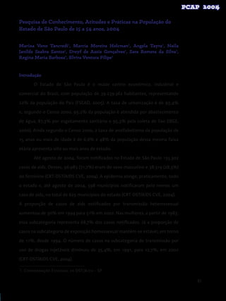 85
Pesquisa de Conhecimento, Atitudes e Práticas na População do
Estado de São Paulo de 15 a 54 anos, 2004
Mariza Vono Tancredi1
, Marcia Moreira Holcman1
, Angela Tayra1
, Naila
Janilde Seabra Santos1
, Dreyf de Assis Gonçalves1
, Sara Romera da Silva1
,
Regina Maria Barbosa1
, Elvira Ventura Filipe1
Introdução
O Estado de São Paulo é o maior centro econômico, industrial e
comercial do Brasil, com população de 39.239.362 habitantes, representando
22% da população do País (FSEAD, 2005). A taxa de urbanização é de 93,4%
e, segundo o Censo 2000, 93,2% da população é atendida por abastecimento
de água, 87,3% por esgotamento sanitário e 95,3% pela coleta de lixo (IBGE,
2000). Ainda segundo o Censo 2000, a taxa de analfabetismo da população de
15 anos ou mais de idade é de 6,6% e 48% da população dessa mesma faixa
etária apresenta oito ou mais anos de estudo.
Até agosto de 2004, foram notificados no Estado de São Paulo 135.302
casos de aids. Desses, 96.983 (71,7%) eram do sexo masculino e 38.319 (28,3%)
do feminino (CRT-DST/AIDS CVE, 2004). A epidemia atinge, praticamente, todo
o estado e, até agosto de 2004, 598 municípios notificaram pelo menos um
caso de aids, no total de 625 municípios do estado (CRT-DST/AIDS CVE, 2004).
A proporção de casos de aids notificados por transmissão heterossexual
aumentou de 30% em 1994 para 51% em 2002. Nas mulheres, a partir de 1983,
essa subcategoria representa 68,7% dos casos notificados. Já a proporção de
casos na subcategoria de exposição homossexual mantém-se estável, em torno
de 11%, desde 1994. O número de casos na subcategoria de transmissão por
uso de drogas injetáveis diminuiu de 35,4%, em 1991, para 12,7%, em 2002
(CRT-DST/AIDS CVE, 2004).
1. Coordenação Estadual de DST/Aids – SP
 