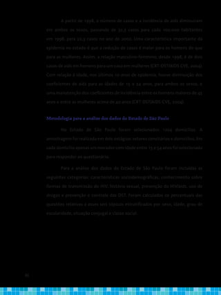 86
A partir de 1998, o número de casos e a incidência de aids diminuíram
em ambos os sexos, passando de 32,3 casos para cada 100.000 habitantes
em 1998, para 22,3 casos no ano de 2002. Uma característica importante da
epidemia no estado é que a redução de casos é maior para os homens do que
para as mulheres. Assim, a relação masculino-feminino, desde 1998, é de dois
casos de aids em homens para um caso em mulheres (CRT-DST/AIDS CVE, 2004).
Com relação à idade, nos últimos 10 anos de epidemia, houve diminuição dos
coeficientes de aids para as idades de 15 a 24 anos, para ambos os sexos, e
uma manutenção dos coeficientes de incidência entre os homens maiores de 45
anos e entre as mulheres acima de 40 anos (CRT-DST/AIDS CVE, 2004).
Metodologia para a análise dos dados do Estado de São Paulo
No Estado de São Paulo foram selecionados 1204 domicílios. A
amostragem foi realizada em dois estágios: setores censitários e domicílios. Em
cada domicílio apenas um morador com idade entre 15 e 54 anos foi selecionado
para responder ao questionário.
Para a análise dos dados do Estado de São Paulo foram incluídas as
seguintes categorias: características sociodemográficas, conhecimento sobre
formas de transmissão do HIV, história sexual, prevenção do HIV/aids, uso de
drogas e prevenção e controle das DST. Foram calculados os percentuais das
questões relativas a esses seis tópicos estratificados por sexo, idade, grau de
escolaridade, situação conjugal e classe social.
 