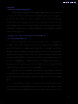 87
Resultados
1. Caracterização sociodemográfica
Do total da população estudada, 588 (48,8%) eram do sexo masculino
e 616 (51,2%) do feminino. A maioria dos indivíduos tinha entre 25 e 39 anos
de idade (40,1%) e 28,2% tinham de 40 a 54 anos. Quanto ao estado conjugal,
56,3% afirmaram ser casados ou morar com companheiro. A análise da classe
social indicou que 26,2% pertenciam à classe A/B, 39,9% à classe C e 33,9%
à classe D/E. As características sociodemográficas da população estudada são
apresentadas na Tabela 1.
2. Conhecimento sobre formas de transmissão do HIV
2.1. Respostas espontâneas
Quando questionados sobre as três principais maneiras de se infectar
pelo HIV, a forma mais citada foi por meio das relações sexuais (93,8%). As
outras formas de transmissão mais lembradas foram o compartilhamento de
agulhas e seringas (51,2%) e as transfusões de sangue (51,9%). Uma maior
proporção de pessoas da classe A/B (98,1%) citaram as relações sexuais como
uma das principais formas de transmissão do HIV. A proporção comparável na
classe D/E foi de 89,5%. A possibilidade de transmissão da mãe para o filho, que
representa uma importante forma de transmissão entre as crianças, foi citada
espontaneamente por cerca de 1% da população.
Do total, 4% dos indivíduos não souberam citar nenhuma forma de
transmissão do HIV e essa proporção foi maior entre as pessoas com ensino
fundamental incompleto (6,6%) e as pertencentes à classe socioeconômica D/E
(8,1%).
As formas de se proteger da infecção pelo HIV mais citadas foram o uso
de preservativos (95,3%) e o não compartilhamento de seringas (42,7%). Outros
fatores de proteção ligados ao relacionamento sexual, como parceria fixa ou a
 