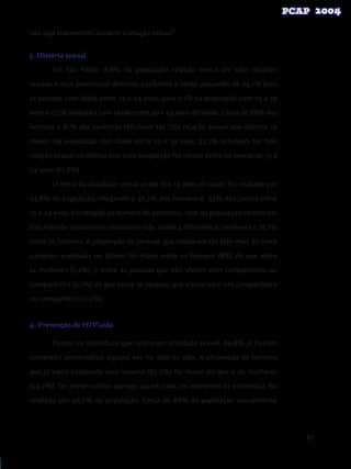 89
não seja transmitido durante a relação sexual”.
3. História sexual
Em São Paulo, 8,6% da população relatou nunca ter tido relações
sexuais e esse percentual diminuiu conforme a idade, passando de 24,1% para
as pessoas com idade entre 15 e 24 anos, para 2,1% na população com 25 a 39
anos e 0,3% naqueles com idade entre 40 e 54 anos de idade. Cerca de 86% dos
homens e 81% das mulheres referiram ter tido relação sexual nos últimos 12
meses. Na população com idade entre 25 e 39 anos, 93,7% referiram ter tido
relação sexual no último ano, essa proporção foi menor entre os jovens de 15 a
24 anos (67,8%).
O início da atividade sexual antes dos 15 anos de idade foi relatado por
24,8% da população, chegando a 36,7% dos homens e 35% dos jovens entre
15 e 24 anos. Em relação ao número de parceiros, 16% da população relatou ter
tido mais de 10 parceiros sexuais na vida, sendo 4,6% entre as mulheres e 28,1%
entre os homens. A proporção de pessoas que relataram ter tido mais de cinco
parceiros eventuais no último foi maior entre os homens (8%) do que entre
as mulheres (1,2%), e entre as pessoas que não viviam com companheiro ou
companheira (9,1%) do que entre as pessoas que viviam com um companheiro
ou companheira (2,5%).
4. Prevenção do HIV/aids
Dentre os indivíduos que relataram atividade sexual, 69,8% já haviam
comprado preservativo alguma vez na vida na vida. A proporção de homens
que já havia comprado esse insumo (85,7%) foi maior do que a de mulheres
(54,2%). Ter preservativos consigo ou em casa, no momento da entrevista, foi
relatado por 46,7% da população. Cerca de 88% da população sexualmente
 